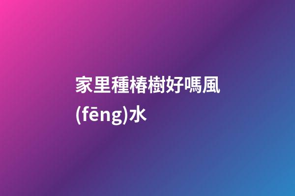 家里種椿樹好嗎風(fēng)水
