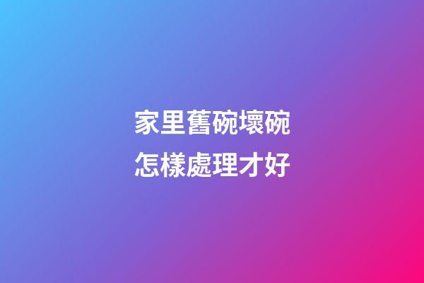 家里舊碗壞碗怎樣處理才好
