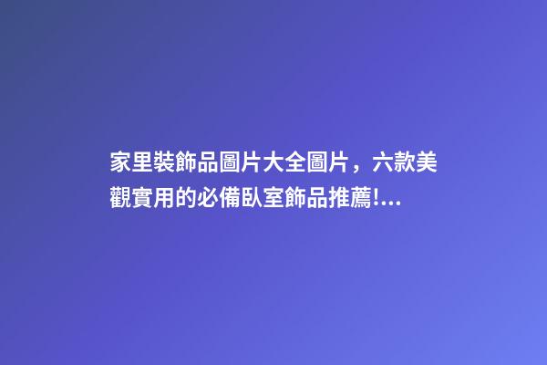 家里裝飾品圖片大全圖片，六款美觀實用的必備臥室飾品推薦!如何擺放臥室飾品-第1張-觀點-玄機派