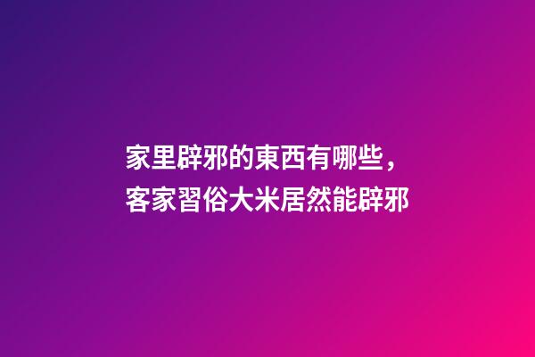 家里辟邪的東西有哪些，客家習俗大米居然能辟邪