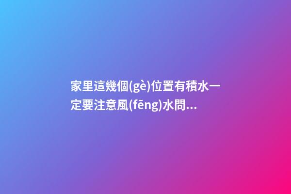 家里這幾個(gè)位置有積水一定要注意風(fēng)水問(wèn)題