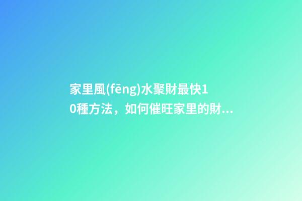 家里風(fēng)水聚財最快10種方法，如何催旺家里的財運(yùn)