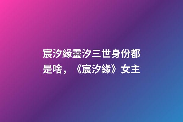 宸汐緣靈汐三世身份都是啥，《宸汐緣》女主-第1張-觀點-玄機派