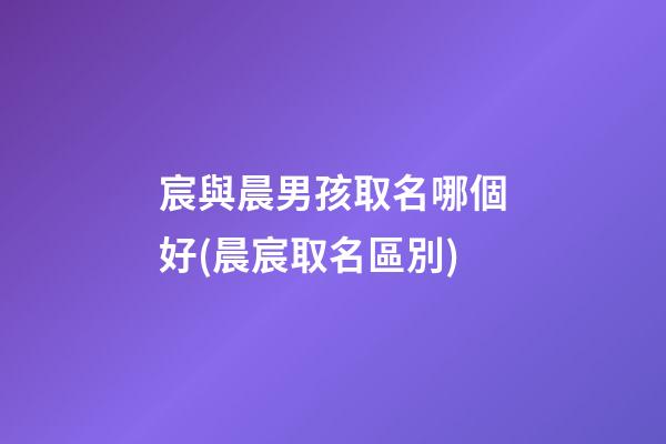 宸與晨男孩取名哪個好(晨宸取名區別)