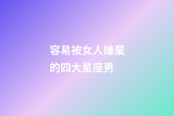 容易被女人嫌棄的四大星座男-第1張-星座運勢-玄機派