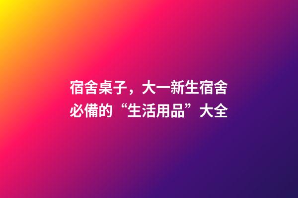 宿舍桌子，大一新生宿舍必備的“生活用品”大全-第1張-觀點-玄機派