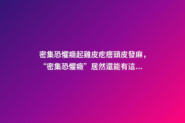 密集恐懼癥起雞皮疙瘩頭皮發麻，“密集恐懼癥”居然還能有這樣治愈的表現方式-第1張-觀點-玄機派