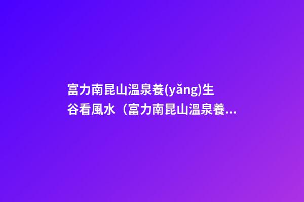 富力南昆山溫泉養(yǎng)生谷看風水（富力南昆山溫泉養(yǎng)生谷在哪里）