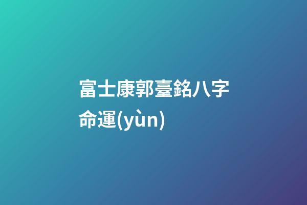 富士康郭臺銘八字命運(yùn)