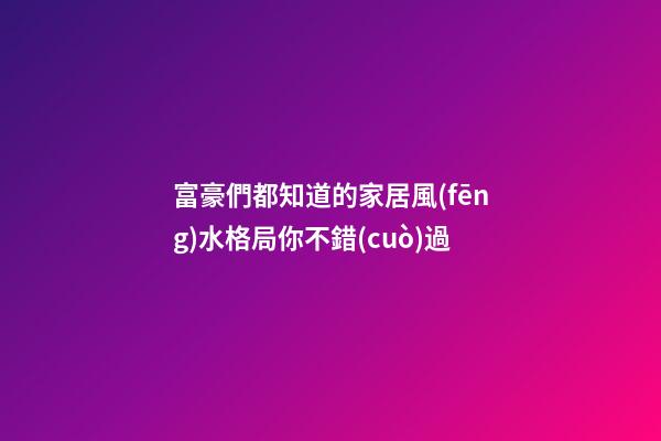 富豪們都知道的家居風(fēng)水格局你不錯(cuò)過