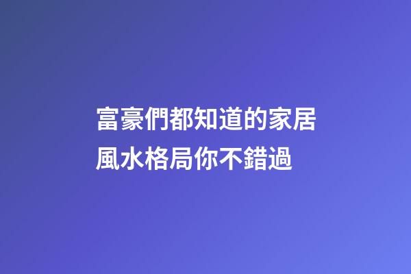 富豪們都知道的家居風水格局你不錯過