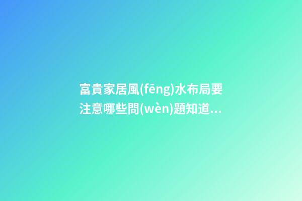 富貴家居風(fēng)水布局要注意哪些問(wèn)題知道嗎