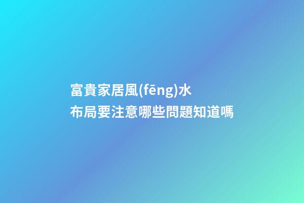 富貴家居風(fēng)水布局要注意哪些問題知道嗎