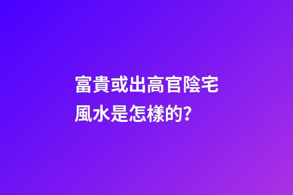 富貴或出高官陰宅風水是怎樣的？