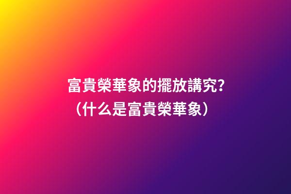 富貴榮華象的擺放講究？（什么是富貴榮華象）