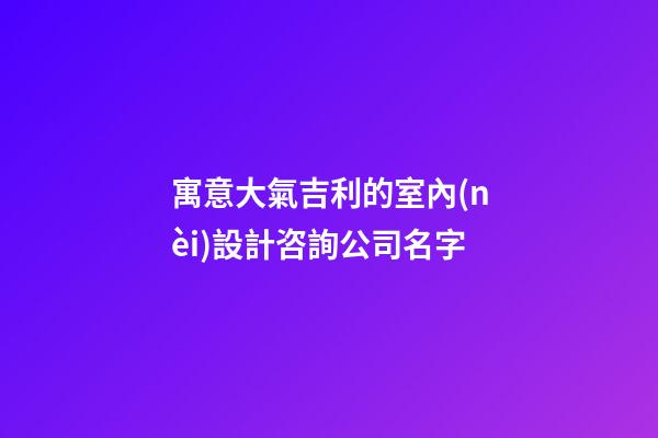 寓意大氣吉利的室內(nèi)設計咨詢公司名字-第1張-公司起名-玄機派