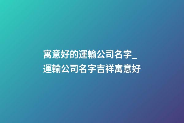 寓意好的運輸公司名字_運輸公司名字吉祥寓意好-第1張-公司起名-玄機派
