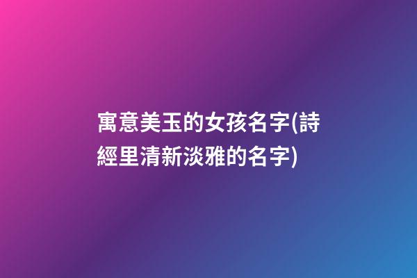 寓意美玉的女孩名字(詩經里清新淡雅的名字)