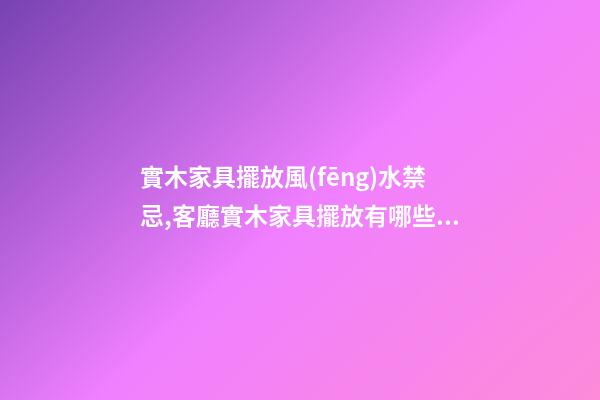 實木家具擺放風(fēng)水禁忌,客廳實木家具擺放有哪些講究嗎
