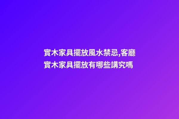 實木家具擺放風水禁忌,客廳實木家具擺放有哪些講究嗎