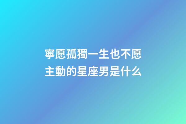 寧愿孤獨一生也不愿主動的星座男是什么-第1張-星座運勢-玄機派