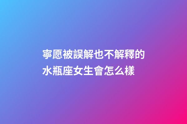 寧愿被誤解也不解釋的水瓶座女生會怎么樣-第1張-星座運勢-玄機派