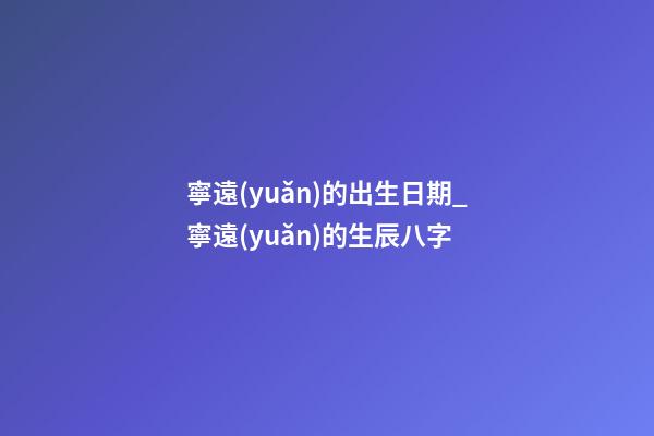寧遠(yuǎn)的出生日期_寧遠(yuǎn)的生辰八字