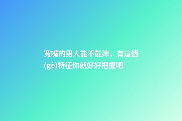 寬嘴的男人能不能嫁，有這個(gè)特征你就好好把握吧