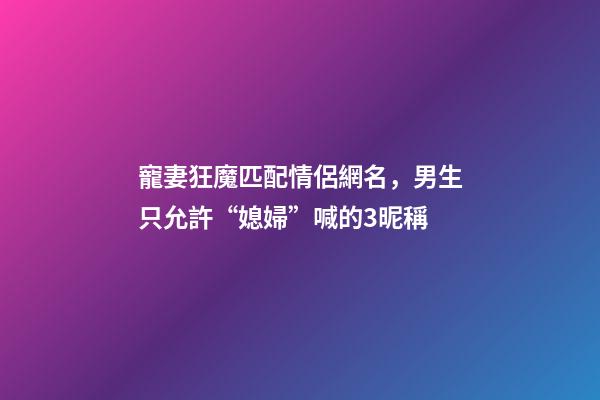 寵妻狂魔匹配情侶網名，男生只允許“媳婦”喊的3昵稱-第1張-觀點-玄機派