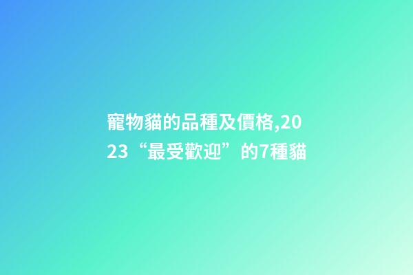寵物貓的品種及價格,2023“最受歡迎”的7種貓-第1張-觀點-玄機派