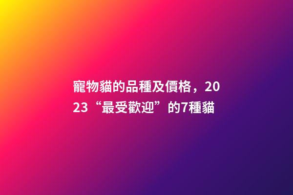 寵物貓的品種及價格，2023“最受歡迎”的7種貓-第1張-觀點-玄機派