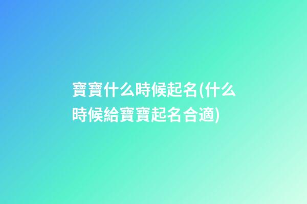 寶寶什么時候起名(什么時候給寶寶起名合適)