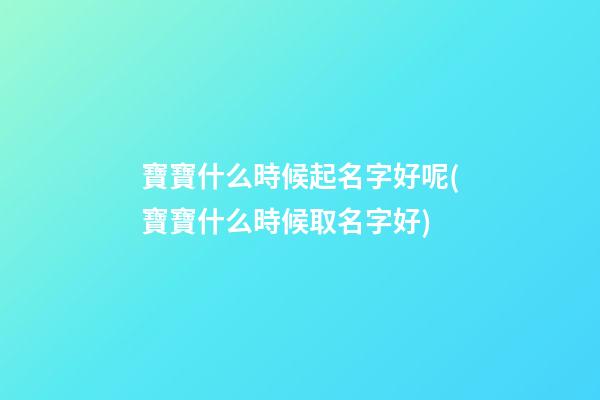 寶寶什么時候起名字好呢(寶寶什么時候取名字好)