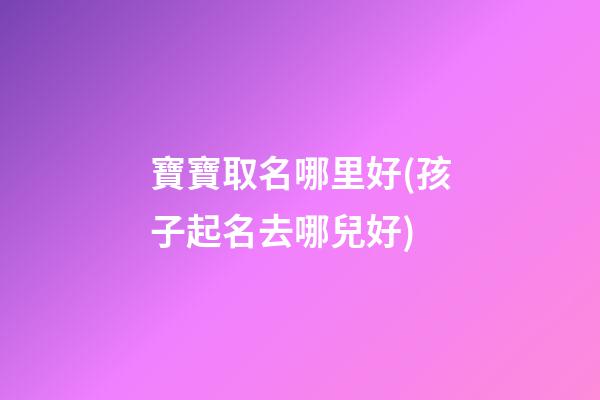 寶寶取名哪里好(孩子起名去哪兒好)