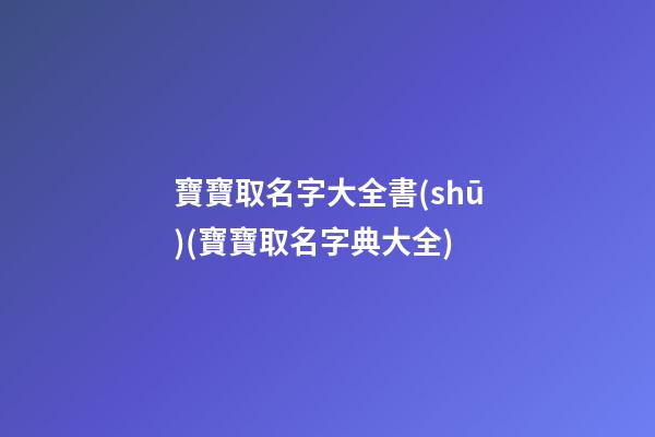寶寶取名字大全書(shū)(寶寶取名字典大全)