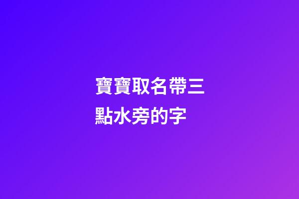 寶寶取名帶三點水旁的字(寶寶取名帶三點水旁的字好嗎)-第1張-寶寶起名-玄機派