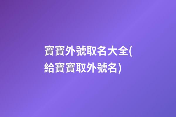 寶寶外號取名大全(給寶寶取外號名)