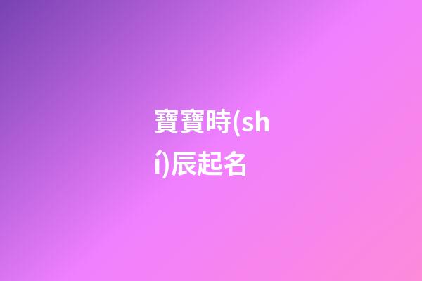 寶寶時(shí)辰起名(寶寶時(shí)辰起名字大全)