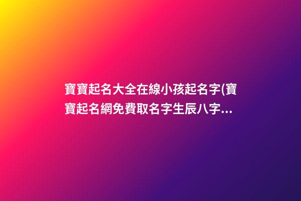 寶寶起名大全在線小孩起名字(寶寶起名網免費取名字生辰八字取名女孩)
