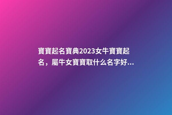 寶寶起名寶典2023女牛寶寶起名，屬牛女寶寶取什么名字好（屬牛寶寶女孩取名大全2023款）