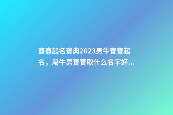 寶寶起名寶典2023男牛寶寶起名，屬牛男寶寶取什么名字好（2023牛年生的男寶寶取什么名字好）