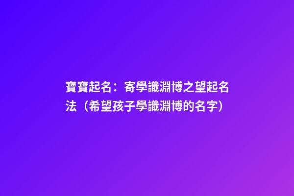 寶寶起名：寄學識淵博之望起名法（希望孩子學識淵博的名字）