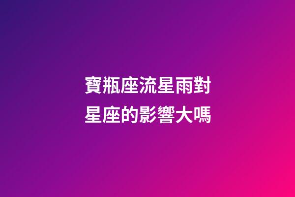寶瓶座流星雨對星座的影響大嗎-第1張-星座運勢-玄機派