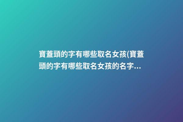 寶蓋頭的字有哪些取名女孩(寶蓋頭的字有哪些取名女孩的名字)