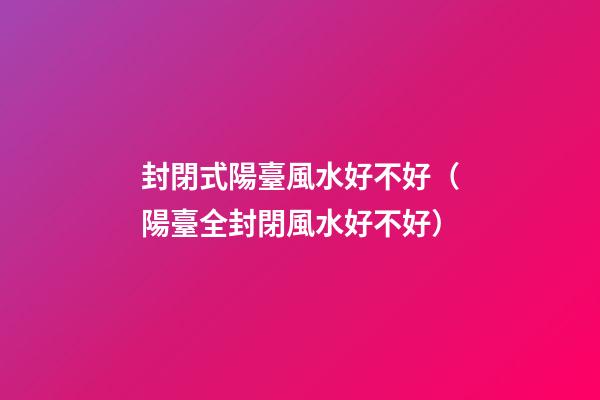 封閉式陽臺風水好不好（陽臺全封閉風水好不好）