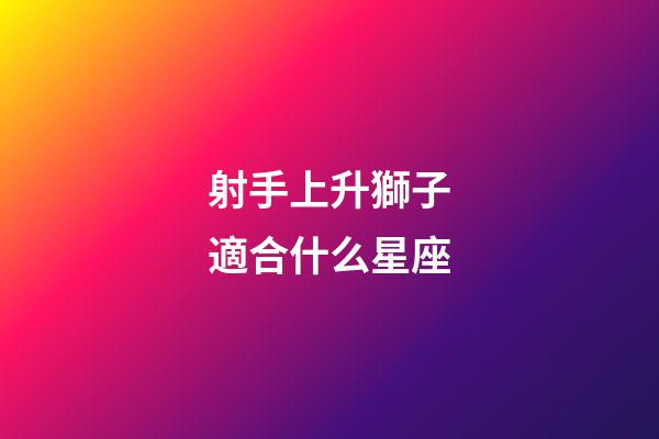 射手上升獅子適合什么星座-第1張-星座運勢-玄機派
