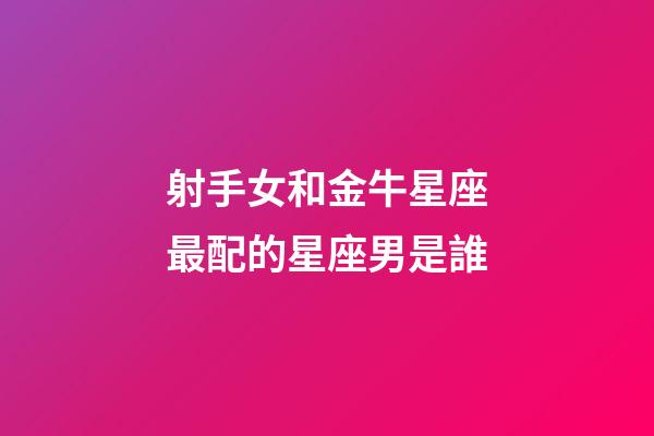 射手女和金牛星座最配的星座男是誰-第1張-星座運勢-玄機派