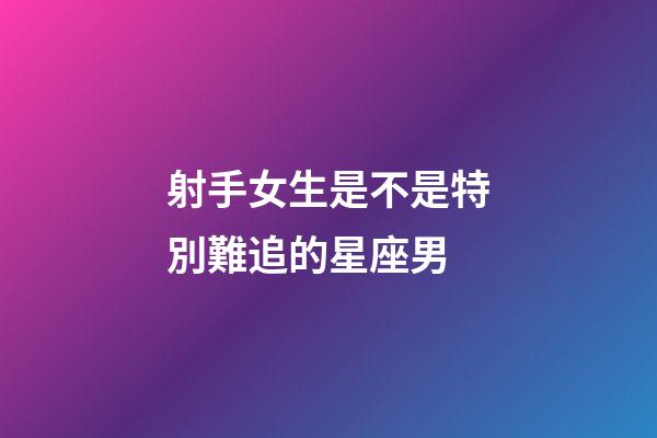 射手女生是不是特別難追的星座男-第1張-星座運勢-玄機派