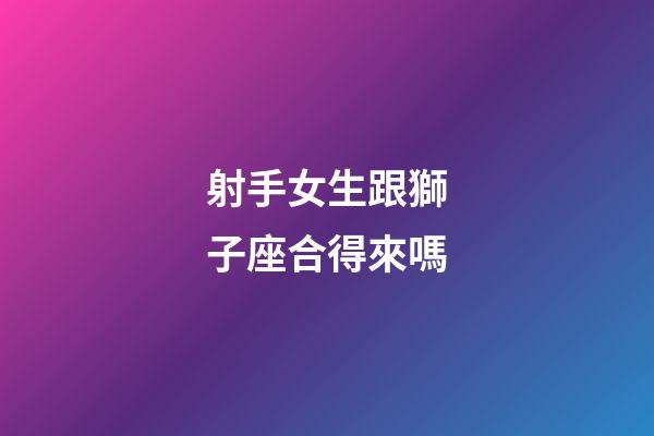 射手女生跟獅子座合得來嗎-第1張-星座運勢-玄機派