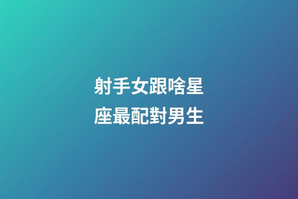 射手女跟啥星座最配對男生-第1張-星座運勢-玄機派